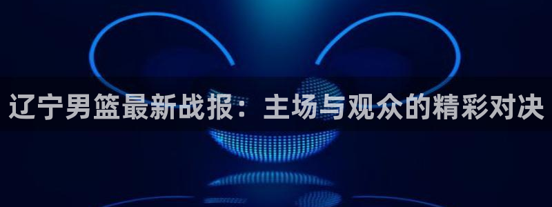 河豚体育在线直播：辽宁男篮最新战报：主场与观众的精彩对决